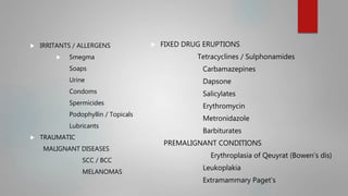  IRRITANTS / ALLERGENS
 Smegma
Soaps
Urine
Condoms
Spermicides
Podophyllin / Topicals
Lubricants
 TRAUMATIC
MALIGNANT DISEASES
SCC / BCC
MELANOMAS
 FIXED DRUG ERUPTIONS
Tetracyclines / Sulphonamides
Carbamazepines
Dapsone
Salicylates
Erythromycin
Metronidazole
Barbiturates
PREMALIGNANT CONDITIONS
Erythroplasia of Qeuyrat (Bowen’s dis)
Leukoplakia
Extramammary Paget’s
 