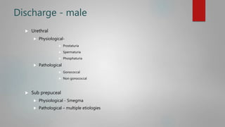 Discharge - male
 Urethral
 Physiological-
 Prostaturia
 Spermaturia
 Phosphaturia
 Pathological
 Gonococcal
 Non gonococcal
 Sub prepuceal
 Physiological - Smegma
 Pathological – multiple etiologies
 
