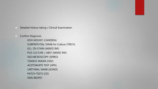  Detalied History taking / Clinical Examination
 Confirm Diagnosis
KOH MOUNT (CANDIDA)
SUBPREPUTIAL SWAB for Culture (TRICH)
GS / ZN STAIN (MIXED INF)
PUS CULTURE / ABST (MIXED INF)
DGI MICROSCOPY (SPIRO)
TZANCK SMEAR (HSV)
ACETOWHITE TEST (HPV)
URETHRAL SWAB (GONO)
PATCH TESTS (CD)
SKIN BIOPSY
 