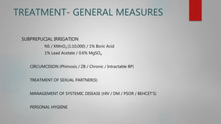 TREATMENT- GENERAL MEASURES
SUBPREPUCIAL IRRIGATION
NS / KMnO4 (1:10,000) / 1% Boric Acid
1% Lead Acetate / 0.6% MgSO4
CIRCUMCISION (Phimosis / ZB / Chronic / Intractable BP)
TREATMENT OF SEXUAL PARTNER(S)
MANAGEMENT OF SYSTEMIC DISEASE (HIV / DM / PSOR / BEHCET’S)
PERSONAL HYGEINE
 