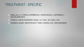 TREATMENT- SPECIFIC
 ORAL and / or TOPICAL ANTIBIOTICS / ANTIFUNGALS / ANTIVIRALS /
ANTHELMINTHICS
 TOPICAL CORTICOSTEROIDS (PSOR / LP / FDE / ZB / BXO / CD)
 SURGICAL MGMT (MEATOPLASTY-TOMY, DORSAL SLIT, CIRCUMCISION)
 
