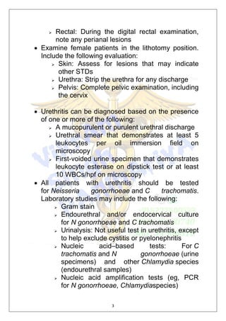 3
 Rectal: During the digital rectal examination,
note any perianal lesions
 Examine female patients in the lithotomy position.
Include the following evaluation:
 Skin: Assess for lesions that may indicate
other STDs
 Urethra: Strip the urethra for any discharge
 Pelvis: Complete pelvic examination, including
the cervix
 Urethritis can be diagnosed based on the presence
of one or more of the following:
 A mucopurulent or purulent urethral discharge
 Urethral smear that demonstrates at least 5
leukocytes per oil immersion field on
microscopy
 First-voided urine specimen that demonstrates
leukocyte esterase on dipstick test or at least
10 WBCs/hpf on microscopy
 All patients with urethritis should be tested
for Neisseria gonorrhoeae and C trachomatis.
Laboratory studies may include the following:
 Gram stain
 Endourethral and/or endocervical culture
for N gonorrhoeae and C trachomatis
 Urinalysis: Not useful test in urethritis, except
to help exclude cystitis or pyelonephritis
 Nucleic acid–based tests: For C
trachomatis and N gonorrhoeae (urine
specimens) and other Chlamydia species
(endourethral samples)
 Nucleic acid amplification tests (eg, PCR
for N gonorrhoeae, Chlamydiaspecies)
 