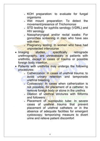4
 KOH preparation: to evaluate for fungal
organisms
 Wet mount preparation: To detect the
movement/presence of Trichomonas
 STD testing for syphilis serology (VDRL) and
HIV serology
 Nasopharyngeal and/or rectal swabs: For
gonorrhea screening in men who have sex
with men
 Pregnancy testing: In women who have had
unprotected intercourse
 Imaging studies, specifically retrograde
urethrography, are unnecessary in patients with
urethritis, except in cases of trauma or possible
foreign body insertion.
 Patients with urethritis may undergo the following
procedures:
 Catherization: In cases of urethral trauma; to
avoid urinary retention and tamponade
urethral bleeding
 Cystoscopy: In cases when catherization is
not possible, for placement of a catheter; to
remove foreign body or stone in the urethra
 Dilation of urethral strictures with filiforms
and followers
 Placement of suprapubic tube: In severe
cases of urethral trauma that prevent
placement of urethral catheters or in the
absence of adequate facilities for emergent
cystoscopy; temporizing measure to divert
urine and relieve patient discomfort
 