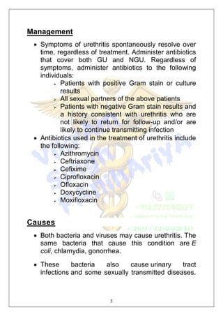 5
Management
 Symptoms of urethritis spontaneously resolve over
time, regardless of treatment. Administer antibiotics
that cover both GU and NGU. Regardless of
symptoms, administer antibiotics to the following
individuals:
 Patients with positive Gram stain or culture
results
 All sexual partners of the above patients
 Patients with negative Gram stain results and
a history consistent with urethritis who are
not likely to return for follow-up and/or are
likely to continue transmitting infection
 Antibiotics used in the treatment of urethritis include
the following:
 Azithromycin
 Ceftriaxone
 Cefixime
 Ciprofloxacin
 Ofloxacin
 Doxycycline
 Moxifloxacin
Causes
 Both bacteria and viruses may cause urethritis. The
same bacteria that cause this condition are E
coli, chlamydia, gonorrhea.
 These bacteria also cause urinary tract
infections and some sexually transmitted diseases.
 