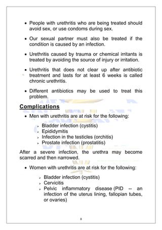 8
 People with urethritis who are being treated should
avoid sex, or use condoms during sex.
 Our sexual partner must also be treated if the
condition is caused by an infection.
 Urethritis caused by trauma or chemical irritants is
treated by avoiding the source of injury or irritation.
 Urethritis that does not clear up after antibiotic
treatment and lasts for at least 6 weeks is called
chronic urethritis.
 Different antibiotics may be used to treat this
problem.
Complications
 Men with urethritis are at risk for the following:
 Bladder infection (cystitis)
 Epididymitis
 Infection in the testicles (orchitis)
 Prostate infection (prostatitis)
After a severe infection, the urethra may become
scarred and then narrowed.
 Women with urethritis are at risk for the following:
 Bladder infection (cystitis)
 Cervicitis
 Pelvic inflammatory disease (PID -- an
infection of the uterus lining, fallopian tubes,
or ovaries)
 