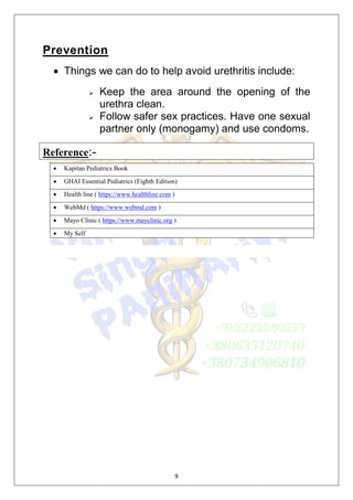 9
Prevention
 Things we can do to help avoid urethritis include:
 Keep the area around the opening of the
urethra clean.
 Follow safer sex practices. Have one sexual
partner only (monogamy) and use condoms.
Reference:-
 Kapitan Pediatrics Book
 GHAI Essential Pediatrics (Eighth Edition)
 Health line ( https://www.healthline.com )
 WebMd ( https://www.webmd.com )
 Mayo Clinic ( https://www.mayclinic.org )
 My Self
 