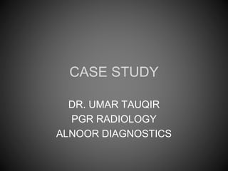 CASE STUDY
DR. UMAR TAUQIR
PGR RADIOLOGY
ALNOOR DIAGNOSTICS
 