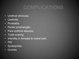 COMPLICATIONS
• Urethral strictures
• Urethritis
• Prostatitis
• Penile lymphangitis
• Para urethral abscess
• Tubal scaring
• Infertility in females & males both
• PID
• Epididymitis
• Orchitis
 