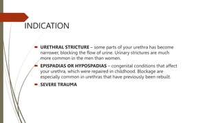 INDICATION
 URETHRAL STRICTURE – some parts of your urethra has become
narrower, blocking the flow of urine. Urinary strictures are much
more common in the men than women.
 EPISPADIAS OR HYPOSPADIAS – congenital conditions that affect
your urethra, which were repaired in childhood. Blockage are
especially common in urethras that have previously been rebuilt.
 SEVERE TRAUMA
 