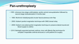 Pan-urethroplasty
• 1953: Johanson two-stage urethroplasty: penile ventral marsupialization followed by
second stage retubularization 6 months later
• 1993: McAninch distal/preputial circular fasciocutaneous skin flap
• 2000: Kulkarni penile invagination technique with OMG dorsal onlay
• 2009: Kulkarni one-sided penile invagination technique to preserve lateral neural and
blood supply to urethra
• 2010: Barbagli supported perineal urethros- tomy with Blandy flap technique for
complex/ irreparable urethral strictures or unfit patients for surgery
 