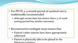  For PFUD, a 3-month period of urethral rest is
traditionally recommended
 although recent data has shown that a 3–6-week
resting period has similar outcomes.
 Reconstructive urologist must ensure that
 Patient’s other injuries have been appropriately
addressed
 Patient is physically able to be placed in the
 