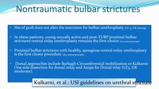 Nontraumatic bulbar strictures
 Site of graft does not alter the outcomes for bulbar urethroplasty (LE-3, GR-strong)
 In obese patients, young sexually active and post-TURP proximal bulbar
strictures ventral onlay urethroplasty remains the first-choice (LE-5, clinical principle)
 Proximal bulbar strictures with healthy, spongiosa ventral onlay urethroplasty
is the first choice procedure (LE5, clinical principle)
 Dorsal approaches include Barbagli-Circumferential mobilization or Kulkarni-
One side dissection for dorsal onlay and Asopa for Dorsal inlay (LE3, GR
moderate).
Kulkarni, et al.: USI guidelines on urethral stricture
 