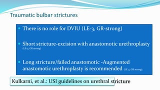 Traumatic bulbar strictures
 There is no role for DVIU (LE-3, GR-strong)
 Short stricture-excision with anastomotic urethroplasty
(LE-3, GR strong)
 Long stricture/failed anastomotic -Augmented
anastomotic urethroplasty is recommended (LE 4, GR strong).
Kulkarni, et al.: USI guidelines on urethral stricture
 