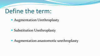 Define the term:
 Augmentation Urethroplasty
 Substitution Urethroplasty
 Augmentation anastomotic urethroplasty
 