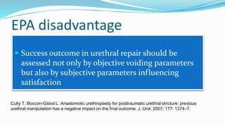 EPA disadvantage
 Success outcome in urethral repair should be
assessed not only by objective voiding parameters
but also by subjective parameters influencing
satisfaction
Culty T, Boccon-Gibod L. Anastomotic urethroplasty for posttraumatic urethral stricture: previous
urethral manipulation has a negative impact on the final outcome. J. Urol. 2007; 177: 1374–7.
 