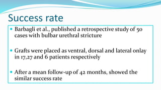 Success rate
 Barbagli et al., published a retrospective study of 50
cases with bulbar urethral stricture
 Grafts were placed as ventral, dorsal and lateral onlay
in 17,27 and 6 patients respectively
 After a mean follow-up of 42 months, showed the
similar success rate
 