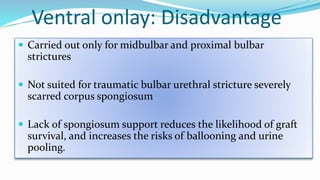 Ventral onlay: Disadvantage
 Carried out only for midbulbar and proximal bulbar
strictures
 Not suited for traumatic bulbar urethral stricture severely
scarred corpus spongiosum
 Lack of spongiosum support reduces the likelihood of graft
survival, and increases the risks of ballooning and urine
pooling.
 