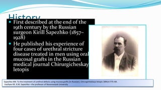 History
 First described at the end of the
19th century by the Russian
surgeon Kirill Sapezhko (1857–
1928)
 He published his experience of
four cases of urethral stricture
disease treated in men using oral
mucosal grafts in the Russian
medical journal Chirurgicheskaya
letopis
Sapezhko KM. To the treatment of urethral defects using mucosa grafts [in Russian]. Chirurgicheskaya letopis 1894;4:775–84.
Vasiliyev KK. K.M. Sapezhko—the professor of Novorossiysk University
 