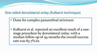 One-sided dorsolateral onlay (Kulkarni technique)
 Done for complex panurethral strictures
 Kulkarni et al. reported an excellent result of a one-
stage procedure by dorsolateral onlay: with a
median follow up of 59 months the overall success
rate was 83.7%.62
 