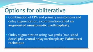Options for obliterative
 Combination of EPA and primary anastomosis and
onlay augmentation, a combination called an
augmented anastomotic urethroplasty.
 Onlay augmentation using two grafts (two-sided
dorsal plus ventral onlay urethroplasty, Palminteri
technique
Palminteri E, Lumen N, Berdondini E et al. Two-sided dorsal plus ventral oral graft bulbar urethroplasty: long-term results and predictive factors. Urology 2015; 85: 942–7.
 