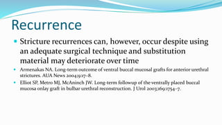 Recurrence
 Stricture recurrences can, however, occur despite using
an adequate surgical technique and substitution
material may deteriorate over time
 Armenakas NA. Long-term outcome of ventral buccal mucosal grafts for anterior urethral
strictures. AUA News 2004;9:17–8.
 Elliot SP, Metro MJ, McAninch JW. Long-term followup of the ventrally placed buccal
mucosa onlay graft in bulbar urethral reconstruction. J Urol 2003;169:1754–7.
 