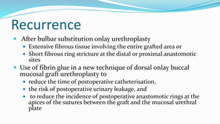 Recurrence
 After bulbar substitution onlay urethroplasty
 Extensive fibrous tissue involving the entire grafted area or
 Short fibrous ring stricture at the distal or proximal anastomotic
sites
 Use of fibrin glue in a new technique of dorsal onlay buccal
mucosal graft urethroplasty to
 reduce the time of postoperative catheterisation,
 the risk of postoperative urinary leakage, and
 to reduce the incidence of postoperative anastomotic rings at the
apices of the sutures between the graft and the mucosal urethral
plate
 