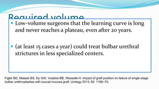Required volume
 Low-volume surgeons that the learning curve is long
and never reaches a plateau, even after 20 years.
 (at least 15 cases a year) could treat bulbar urethral
strictures in less specialized centers.
Figler BD, Malaeb BS, Dy GW, Voelzke BB, Wessells H. Impact of graft position on failure of single-stage
bulbar urethroplasties with buccal mucosa graft. Urology 2013; 82: 1166–70.
 