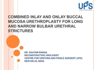 COMBINED INLAY AND ONLAY BUCCAL
MUCOSA URETHROPLASTY FOR LONG
AND NARROW BULBAR URETHRAL
STRICTURES
DR. GAUTAM BANGA
RECONSTRUCTIVE UROLOGIST
CENTRE FOR URETHRA AND PENILE SURGERY (UPS)
NEW DELHI, INDIA
 