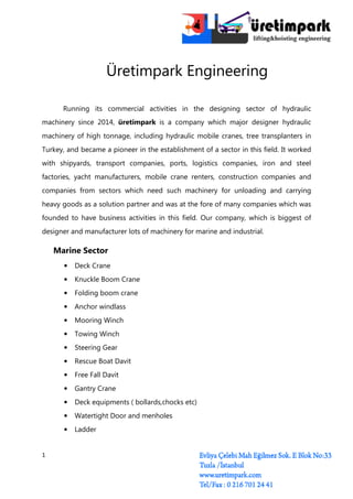 1
Üretimpark Engineering
Running its commercial activities in the designing sector of hydraulic
machinery since 2014, üretimpark is a company which major designer hydraulic
machinery of high tonnage, including hydraulic mobile cranes, tree transplanters in
Turkey, and became a pioneer in the establishment of a sector in this field. It worked
with shipyards, transport companies, ports, logistics companies, iron and steel
factories, yacht manufacturers, mobile crane renters, construction companies and
companies from sectors which need such machinery for unloading and carrying
heavy goods as a solution partner and was at the fore of many companies which was
founded to have business activities in this field. Our company, which is biggest of
designer and manufacturer lots of machinery for marine and industrial.
Marine Sector
• Deck Crane
• Knuckle Boom Crane
• Folding boom crane
• Anchor windlass
• Mooring Winch
• Towing Winch
• Steering Gear
• Rescue Boat Davit
• Free Fall Davit
• Gantry Crane
• Deck equipments ( bollards,chocks etc)
• Watertight Door and menholes
• Ladder
 