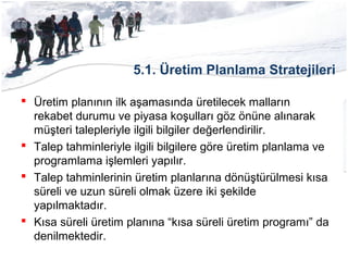 5.1. Üretim Planlama Stratejileri
 Üretim planının ilk aşamasında üretilecek malların
rekabet durumu ve piyasa koşulları göz önüne alınarak
müşteri talepleriyle ilgili bilgiler değerlendirilir.
 Talep tahminleriyle ilgili bilgilere göre üretim planlama ve
programlama işlemleri yapılır.
 Talep tahminlerinin üretim planlarına dönüştürülmesi kısa
süreli ve uzun süreli olmak üzere iki şekilde
yapılmaktadır.
 Kısa süreli üretim planına “kısa süreli üretim programı” da
denilmektedir.
 