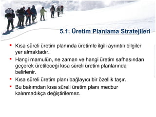 5.1. Üretim Planlama Stratejileri
 Kısa süreli üretim planında üretimle ilgili ayrıntılı bilgiler
yer almaktadır.
 Hangi mamulün, ne zaman ve hangi üretim safhasından
geçerek üretileceği kısa süreli üretim planlarında
belirlenir.
 Kısa süreli üretim planı bağlayıcı bir özellik taşır.
 Bu bakımdan kısa süreli üretim planı mecbur
kalınmadıkça değiştirilemez.
 