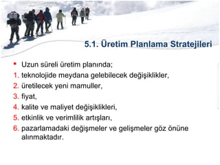 5.1. Üretim Planlama Stratejileri
 Uzun süreli üretim planında;
1. teknolojide meydana gelebilecek değişiklikler,
2. üretilecek yeni mamuller,
3. fiyat,
4. kalite ve maliyet değişiklikleri,
5. etkinlik ve verimlilik artışları,
6. pazarlamadaki değişmeler ve gelişmeler göz önüne
alınmaktadır.
 
