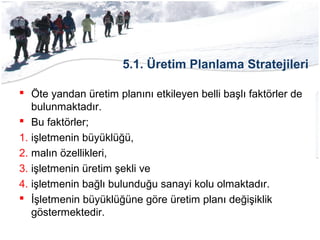 5.1. Üretim Planlama Stratejileri
 Öte yandan üretim planını etkileyen belli başlı faktörler de
bulunmaktadır.
 Bu faktörler;
1. işletmenin büyüklüğü,
2. malın özellikleri,
3. işletmenin üretim şekli ve
4. işletmenin bağlı bulunduğu sanayi kolu olmaktadır.
 İşletmenin büyüklüğüne göre üretim planı değişiklik
göstermektedir.
 
