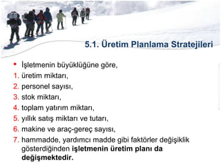 5.1. Üretim Planlama Stratejileri
 İşletmenin büyüklüğüne göre,
1. üretim miktarı,
2. personel sayısı,
3. stok miktarı,
4. toplam yatırım miktarı,
5. yıllık satış miktarı ve tutarı,
6. makine ve araç-gereç sayısı,
7. hammadde, yardımcı madde gibi faktörler değişiklik
gösterdiğinden işletmenin üretim planı da
değişmektedir.
 