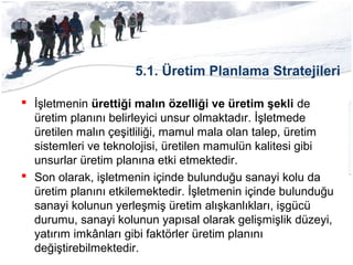 5.1. Üretim Planlama Stratejileri
 İşletmenin ürettiği malın özelliği ve üretim şekli de
üretim planını belirleyici unsur olmaktadır. İşletmede
üretilen malın çeşitliliği, mamul mala olan talep, üretim
sistemleri ve teknolojisi, üretilen mamulün kalitesi gibi
unsurlar üretim planına etki etmektedir.
 Son olarak, işletmenin içinde bulunduğu sanayi kolu da
üretim planını etkilemektedir. İşletmenin içinde bulunduğu
sanayi kolunun yerleşmiş üretim alışkanlıkları, işgücü
durumu, sanayi kolunun yapısal olarak gelişmişlik düzeyi,
yatırım imkânları gibi faktörler üretim planını
değiştirebilmektedir.
 