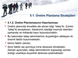 5.1. Üretim Planlama Stratejileri
 5.1.2. Üretim Planlamasının Hazırlanması
 Üretim planında öncelikle ele alınan bilgi “talep”tir. Çünkü
“talep”le amaçlanan, tüketicinin istediği mamulü istenilen
zamanda ve miktarda hazır bulundurmaktır.
 Bu bakımdan talep tahminlerinin duyarlılığını etkileyen iki
önemli faktör bulunmaktadır;
 birinci faktör zaman,
 ikinci faktör ise ayrıntıya inme derecesi olmaktadır.
Zaman açısından, talep tahminlerinin kapsadığı zaman
aralığı uzadıkça duyarlılık derecesi azalmaktadır.
 