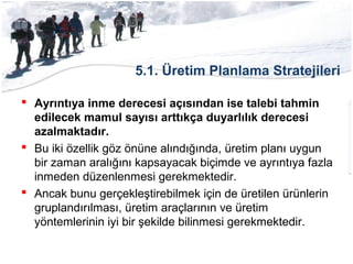 5.1. Üretim Planlama Stratejileri
 Ayrıntıya inme derecesi açısından ise talebi tahmin
edilecek mamul sayısı arttıkça duyarlılık derecesi
azalmaktadır.
 Bu iki özellik göz önüne alındığında, üretim planı uygun
bir zaman aralığını kapsayacak biçimde ve ayrıntıya fazla
inmeden düzenlenmesi gerekmektedir.
 Ancak bunu gerçekleştirebilmek için de üretilen ürünlerin
gruplandırılması, üretim araçlarının ve üretim
yöntemlerinin iyi bir şekilde bilinmesi gerekmektedir.
 