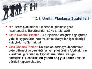 5.1. Üretim Planlama Stratejileri
 Bir üretim planlaması, üç dönemli planlara göre
hazırlanabilir. Bu dönemler şöyle sıralanabilir.
 Uzun Dönemli Planlar: Bu tür planlar, araştırma geliştirme
yolu ile uygun ürün hattı ve şirket faaliyetleri için elverişli
kolaylıklar sağlamaktadır.
 Orta Dönemli Planlar: Bu planlar, sermaye donatımının
elde edilmesi ve yeni ürünler için pilot üretim fabrikalarının
kurulması gibi finansal kaynakların tahsisi ile ilgili
olmaktadır. Genellikle bir yıldan beş yıla kadar uzanan
süreleri kapsamaktadır.
 
