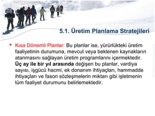 5.1. Üretim Planlama Stratejileri
 Kısa Dönemli Planlar: Bu planlar ise, yürürlükteki üretim
faaliyetinin durumuna, mevcut veya beklenen kaynakların
atanmasını sağlayan üretim programlarını içermektedir.
Üç ay ile bir yıl arasında değişen bu planlar, vardiya
sayısı, işgücü hacmi, ek donanım ihtiyaçları, hammadde
ihtiyaçları ve fason sözleşmelerin miktarı gibi işletmenin
tüm faaliyet durumunu belirlemektedir.
 