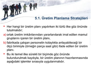5.1. Üretim Planlama Stratejileri
 Her hangi bir üretim planı yapılırken iki türlü ilke göz önünde
tutulmalıdır;
a) ortak üretim imkânlarından yararlanılarak imal edilen mamul
gruplarını içeren bir üretim planı,
b) fabrikada çalışan personelin kolaylıkla anlayabileceği bir
ölçü birimiyle (örneğin parça saat gibi) ifade edilen bir üretim
planı.
 Bu iki temel ilke sürekli bir biçimde göz önünde
bulundurulmak kaydıyla, bir üretim planının hazırlanmasında
aşağıdaki işlemler sırasıyla uygulanmalıdır.
 