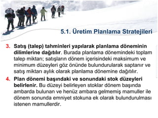5.1. Üretim Planlama Stratejileri
3. Satış (talep) tahminleri yapılarak planlama döneminin
dilimlerine dağıtılır. Burada planlama dönemindeki toplam
talep miktarı; satışların dönem içerisindeki maksimum ve
minimum düzeyleri göz önünde bulundurularak saptanır ve
satış miktarı aylık olarak planlama dönemine dağıtılır.
4. Plan dönemi başındaki ve sonundaki stok düzeyleri
belirlenir. Bu düzeyi belirleyen stoklar dönem başında
ambarda bulunan ve henüz ambara gelmemiş mamuller ile
dönem sonunda emniyet stokuna ek olarak bulundurulması
istenen mamullerdir.
 