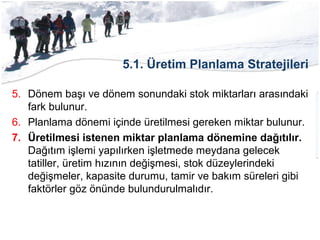 5.1. Üretim Planlama Stratejileri
5. Dönem başı ve dönem sonundaki stok miktarları arasındaki
fark bulunur.
6. Planlama dönemi içinde üretilmesi gereken miktar bulunur.
7. Üretilmesi istenen miktar planlama dönemine dağıtılır.
Dağıtım işlemi yapılırken işletmede meydana gelecek
tatiller, üretim hızının değişmesi, stok düzeylerindeki
değişmeler, kapasite durumu, tamir ve bakım süreleri gibi
faktörler göz önünde bulundurulmalıdır.
 
