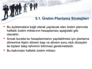 5.1. Üretim Planlama Stratejileri
 Bu açıklamalara bağlı olarak yapılacak olan üretim planında
haftalık üretim miktarının hesaplaması aşağıdaki gibi
olacaktır.
 Ancak burada bu hesaplanmanın yapılabilmesi için planlama
dönemine ilişkin dönem başı ve dönem sonu stok düzeyleri
ile toplam talep tahminin bilinmesi gerekmektedir.
 Bu bakımdan haftalık üretim miktarı:
 