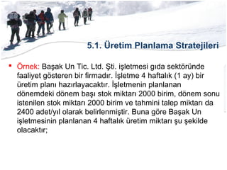 5.1. Üretim Planlama Stratejileri
 Örnek: Başak Un Tic. Ltd. Şti. işletmesi gıda sektöründe
faaliyet gösteren bir firmadır. İşletme 4 haftalık (1 ay) bir
üretim planı hazırlayacaktır. İşletmenin planlanan
dönemdeki dönem başı stok miktarı 2000 birim, dönem sonu
istenilen stok miktarı 2000 birim ve tahmini talep miktarı da
2400 adet/yıl olarak belirlenmiştir. Buna göre Başak Un
işletmesinin planlanan 4 haftalık üretim miktarı şu şekilde
olacaktır;
 