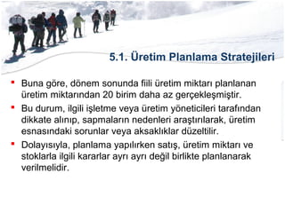 5.1. Üretim Planlama Stratejileri
 Buna göre, dönem sonunda fiili üretim miktarı planlanan
üretim miktarından 20 birim daha az gerçekleşmiştir.
 Bu durum, ilgili işletme veya üretim yöneticileri tarafından
dikkate alınıp, sapmaların nedenleri araştırılarak, üretim
esnasındaki sorunlar veya aksaklıklar düzeltilir.
 Dolayısıyla, planlama yapılırken satış, üretim miktarı ve
stoklarla ilgili kararlar ayrı ayrı değil birlikte planlanarak
verilmelidir.
 