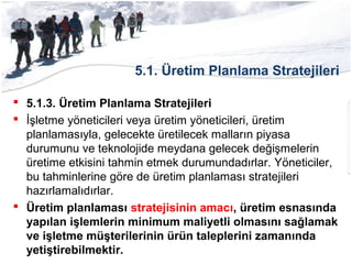 5.1. Üretim Planlama Stratejileri
 5.1.3. Üretim Planlama Stratejileri
 İşletme yöneticileri veya üretim yöneticileri, üretim
planlamasıyla, gelecekte üretilecek malların piyasa
durumunu ve teknolojide meydana gelecek değişmelerin
üretime etkisini tahmin etmek durumundadırlar. Yöneticiler,
bu tahminlerine göre de üretim planlaması stratejileri
hazırlamalıdırlar.
 Üretim planlaması stratejisinin amacı, üretim esnasında
yapılan işlemlerin minimum maliyetli olmasını sağlamak
ve işletme müşterilerinin ürün taleplerini zamanında
yetiştirebilmektir.
 