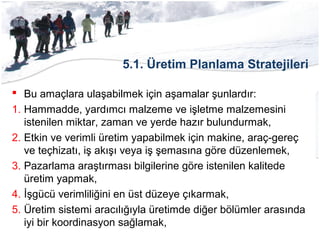 5.1. Üretim Planlama Stratejileri
 Bu amaçlara ulaşabilmek için aşamalar şunlardır:
1. Hammadde, yardımcı malzeme ve işletme malzemesini
istenilen miktar, zaman ve yerde hazır bulundurmak,
2. Etkin ve verimli üretim yapabilmek için makine, araç-gereç
ve teçhizatı, iş akışı veya iş şemasına göre düzenlemek,
3. Pazarlama araştırması bilgilerine göre istenilen kalitede
üretim yapmak,
4. İşgücü verimliliğini en üst düzeye çıkarmak,
5. Üretim sistemi aracılığıyla üretimde diğer bölümler arasında
iyi bir koordinasyon sağlamak,
 