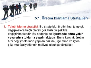 5.1. Üretim Planlama Stratejileri
1. Talebi izleme stratejisi: Bu stratejide, üretim hızı talepteki
değişmelere bağlı olarak çok hızlı bir şekilde
değiştirilmektedir. Bu nedenle de işletmede sıfıra yakın
veya sıfır stoklama yapılmaktadır. Buna karşılık üretim
hızı değişmelerinde yapılan hazırlık, işe alma ve işten
çıkarma faaliyetlerinin maliyeti oldukça yüksektir.
 