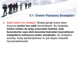 5.1. Üretim Planlama Stratejileri
2. Sabit üretim hızı stratejisi: Strateji gereği üretim planı
boyunca üretim hızı sabit tutulmaktadır. Bu stratejide,
üretim miktarı ile talep arasındaki farklılık, stok
bulundurma veya stok bulundurmamadan kaynaklanan
maliyetlerin artmasına neden olmaktadır. Bu stratejinin
avantajı, kolay planlanabilmesi ve çok düşük maliyetle
hazırlanabilmesidir.
 