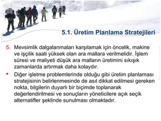 5.1. Üretim Planlama Stratejileri
5. Mevsimlik dalgalanmaları karşılamak için öncelik, makine
ve işçilik saati yüksek olan ara mallara verilmelidir. İşlem
süresi ve maliyeti düşük ara malların üretimini sıkışık
zamanlarda artırmak daha kolaydır.
 Diğer işletme problemlerinde olduğu gibi üretim planlaması
stratejisinin belirlenmesinde de asıl dikkat edilmesi gereken
nokta, bilgilerin duyarlı bir biçimde toplanarak
değerlendirilmesi ve sonuçların yöneticilere açık seçik
alternatifler şeklinde sunulması olmaktadır.
 